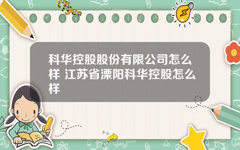 科华控股股份有限公司怎么样 江苏省溧阳科华控股怎么样